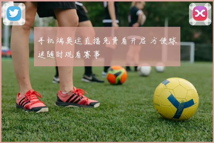 手机端奥运直播免费看开启 方便球迷随时观看赛事