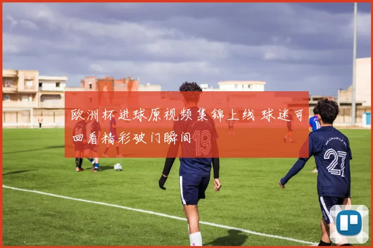 欧洲杯进球原视频集锦上线 球迷可回看精彩破门瞬间