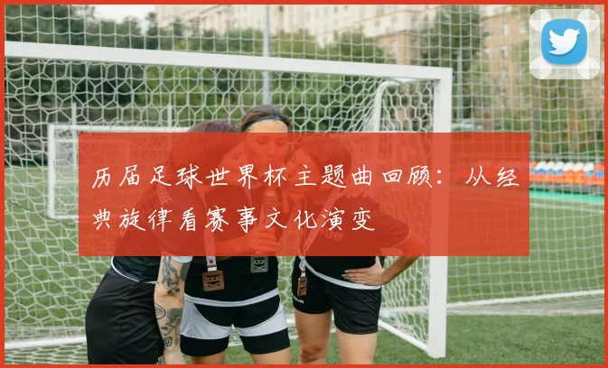 历届足球世界杯主题曲回顾：从经典旋律看赛事文化演变