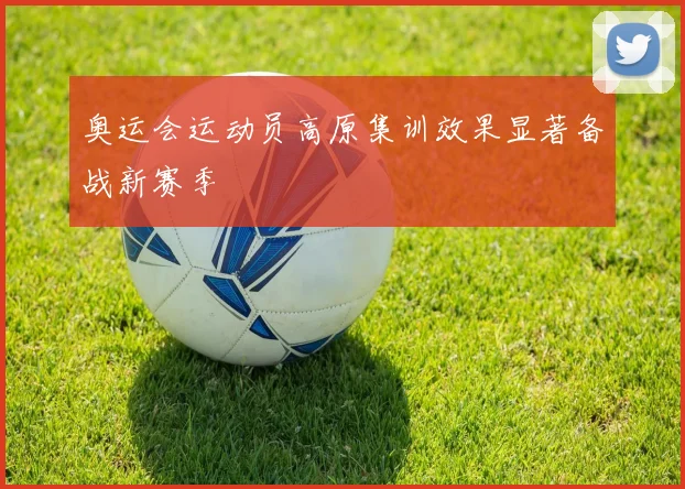 奥运会运动员高原集训效果显著备战新赛季