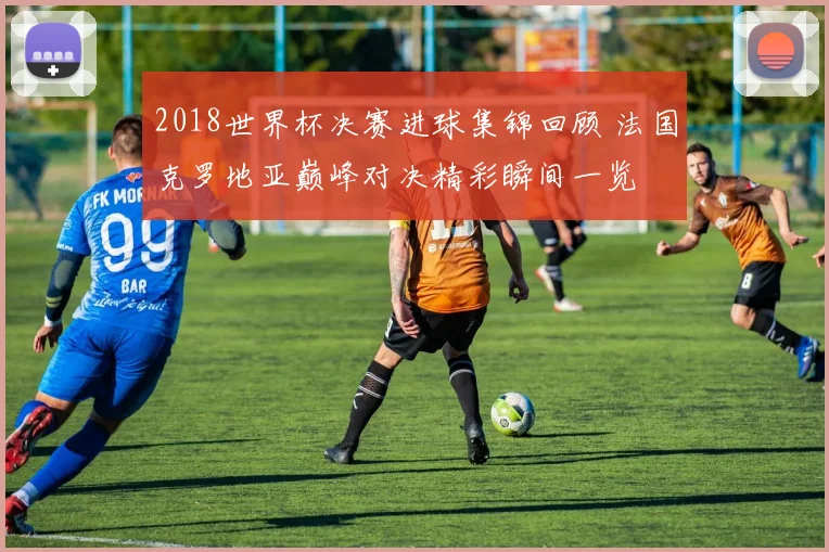 2018世界杯决赛进球集锦回顾 法国克罗地亚巅峰对决精彩瞬间一览