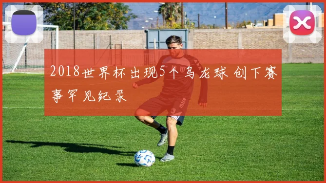 2018世界杯出现5个乌龙球 创下赛事罕见纪录