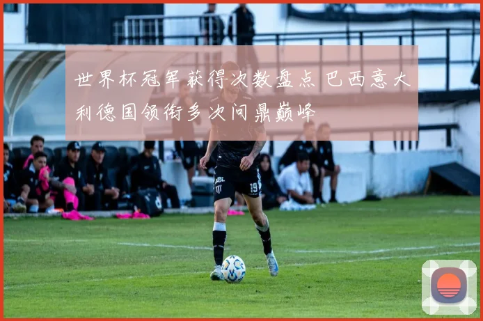 世界杯冠军获得次数盘点 巴西意大利德国领衔多次问鼎巅峰