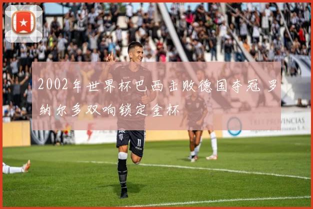 2002年世界杯巴西击败德国夺冠 罗纳尔多双响锁定金杯