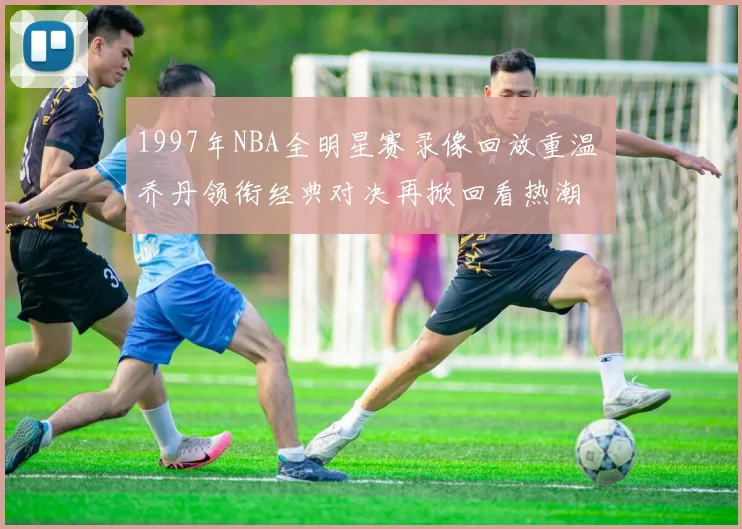1997年NBA全明星赛录像回放重温 乔丹领衔经典对决再掀回看热潮
