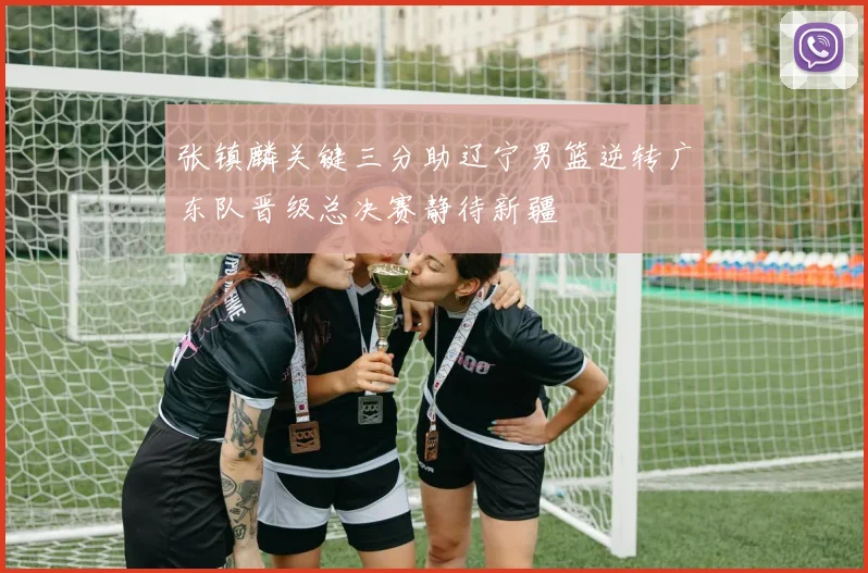 张镇麟关键三分助辽宁男篮逆转广东队晋级总决赛静待新疆