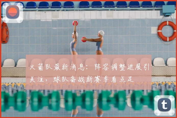 火箭队最新消息：阵容调整进展引关注，球队备战新赛季看点足