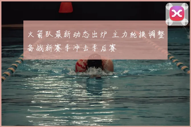 火箭队最新动态出炉 主力轮换调整备战新赛季冲击季后赛