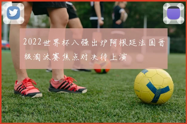 2022世界杯八强出炉阿根廷法国晋级淘汰赛焦点对决待上演