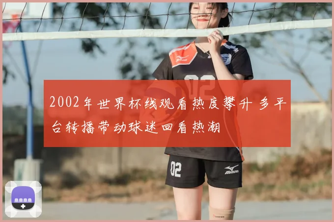 2002年世界杯线观看热度攀升 多平台转播带动球迷回看热潮