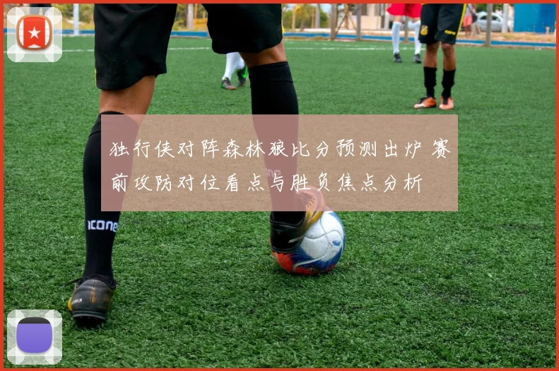 独行侠对阵森林狼比分预测出炉 赛前攻防对位看点与胜负焦点分析