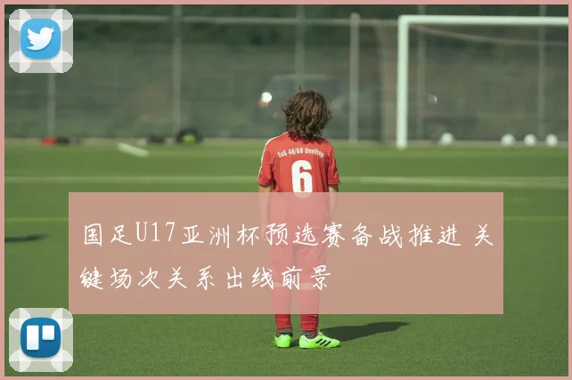 国足U17亚洲杯预选赛备战推进 关键场次关系出线前景