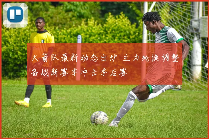 火箭队最新动态出炉 主力轮换调整备战新赛季冲击季后赛