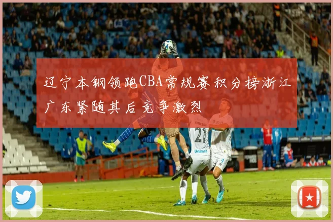 辽宁本钢领跑CBA常规赛积分榜浙江广东紧随其后竞争激烈