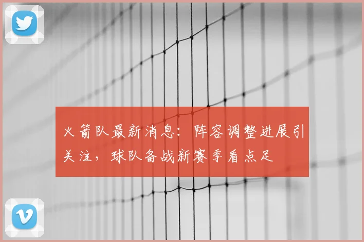 火箭队最新消息：阵容调整进展引关注，球队备战新赛季看点足