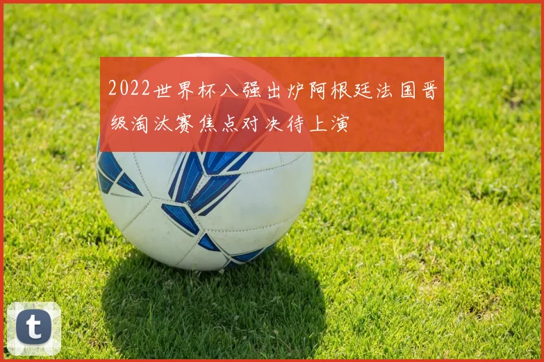 2022世界杯八强出炉阿根廷法国晋级淘汰赛焦点对决待上演