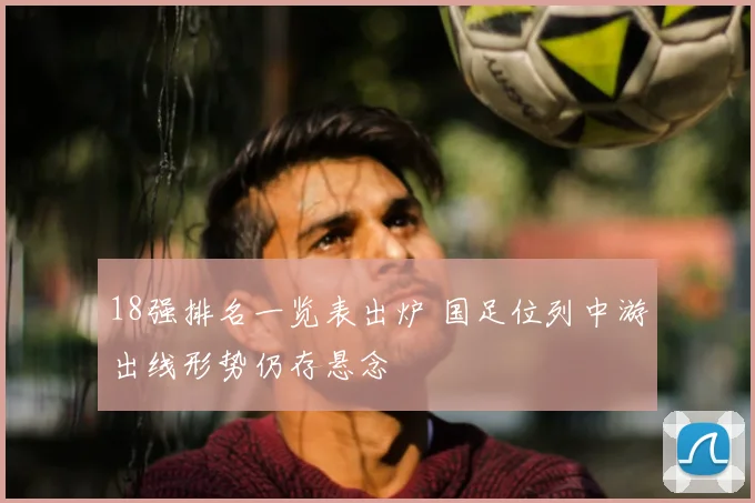 18强排名一览表出炉 国足位列中游出线形势仍存悬念