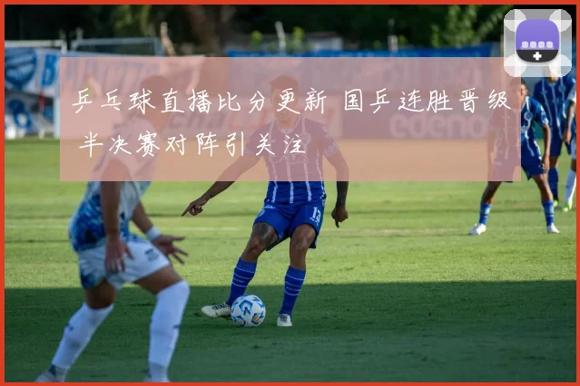 乒乓球直播比分更新 国乒连胜晋级 半决赛对阵引关注