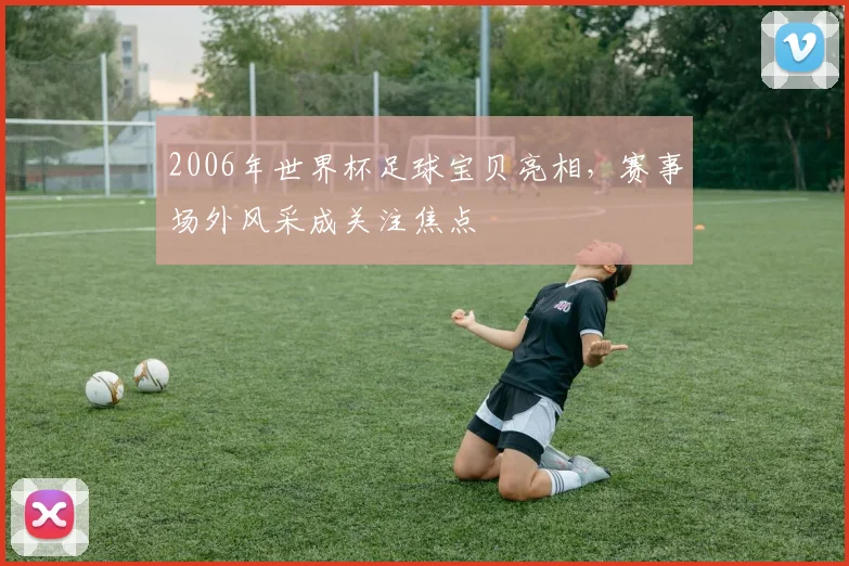 2006年世界杯足球宝贝亮相，赛事场外风采成关注焦点