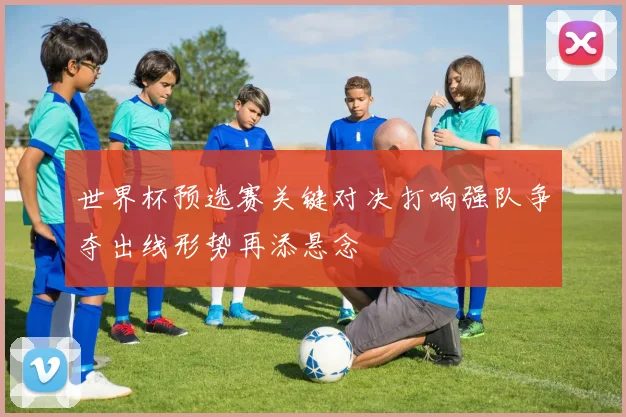 世界杯预选赛关键对决打响强队争夺出线形势再添悬念