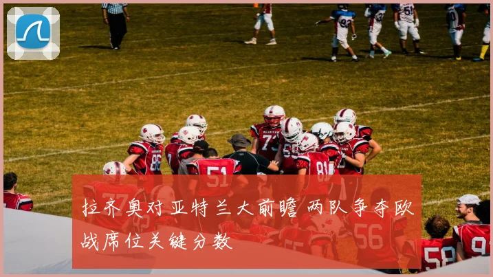 拉齐奥对亚特兰大前瞻 两队争夺欧战席位关键分数