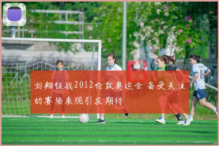 刘翔征战2012伦敦奥运会 备受关注的赛场表现引发期待