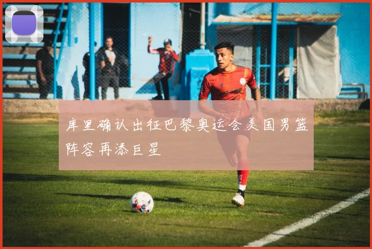 库里确认出征巴黎奥运会美国男篮阵容再添巨星