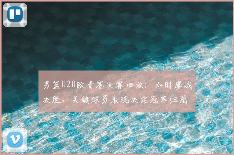 男篮U20欧青赛决赛回放：加时鏖战决胜，关键球员表现决定冠军归属