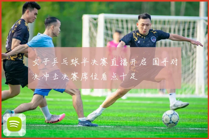 女子乒乓球半决赛直播开启 国手对决冲击决赛席位看点十足