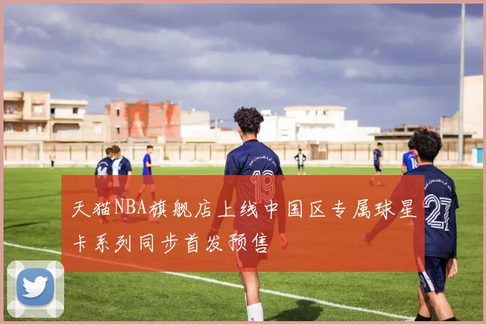 天猫NBA旗舰店上线中国区专属球星卡系列同步首发预售