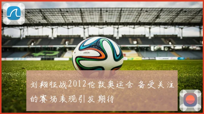 刘翔征战2012伦敦奥运会 备受关注的赛场表现引发期待