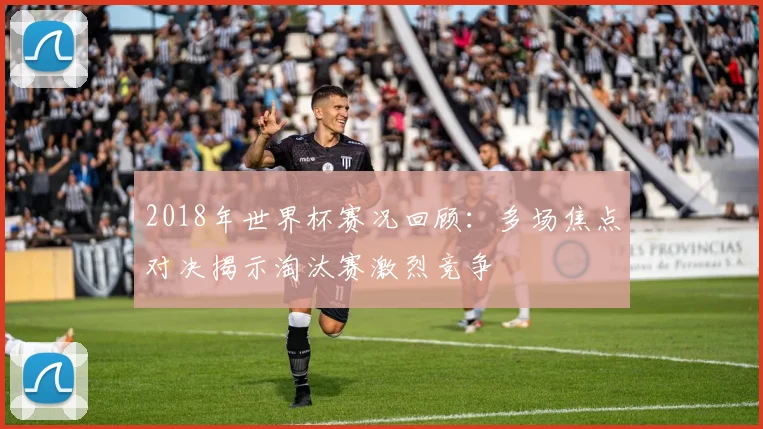 2018年世界杯赛况回顾：多场焦点对决揭示淘汰赛激烈竞争