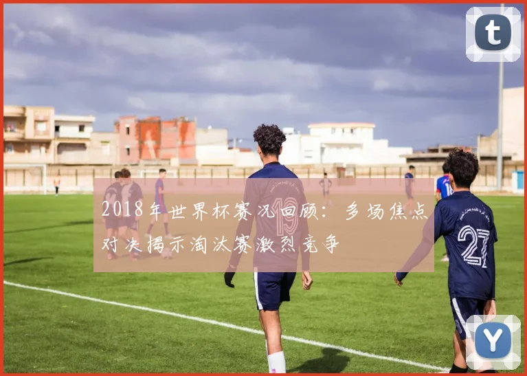 2018年世界杯赛况回顾：多场焦点对决揭示淘汰赛激烈竞争