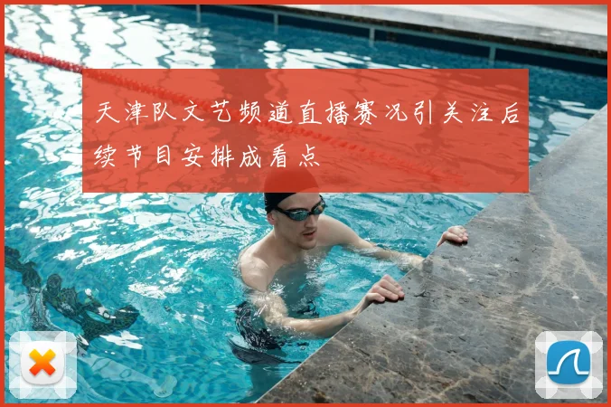 天津队文艺频道直播赛况引关注后续节目安排成看点