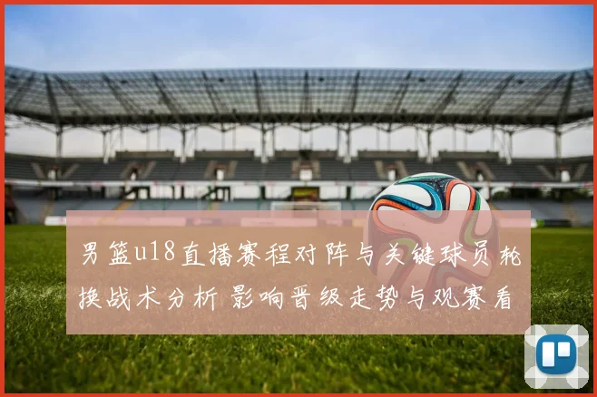 男篮u18直播赛程对阵与关键球员轮换战术分析 影响晋级走势与观赛看点