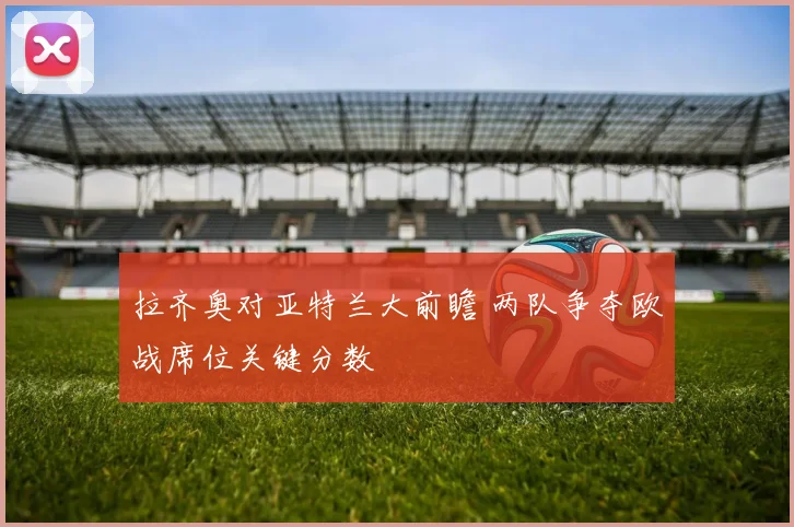 拉齐奥对亚特兰大前瞻 两队争夺欧战席位关键分数
