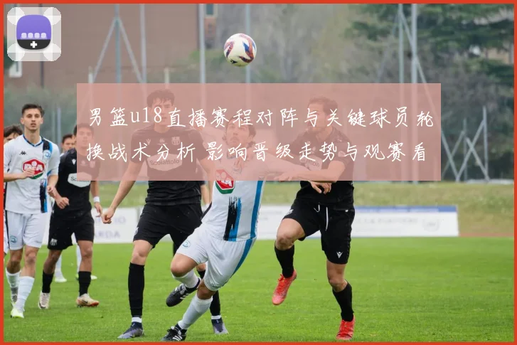 男篮u18直播赛程对阵与关键球员轮换战术分析 影响晋级走势与观赛看点